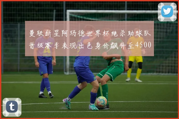 曼联新星阿玛德世界杯绝杀助球队晋级赛季表现出色身价飙升至4500万欧