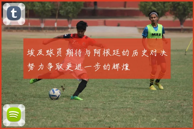 埃及球员期待与阿根廷的历史对决努力争取更进一步的辉煌