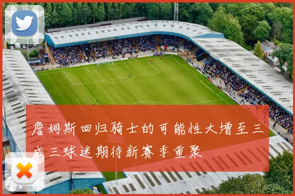 詹姆斯回归骑士的可能性大增至三成三球迷期待新赛季重聚