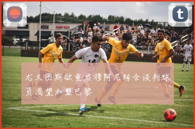 尤文图斯欲重启穆阿尼转会谈判球员渴望加盟巴黎