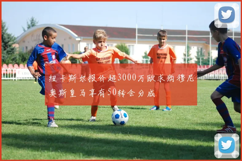 纽卡斯尔报价超3000万欧求购穆尼奥斯皇马享有50转会分成