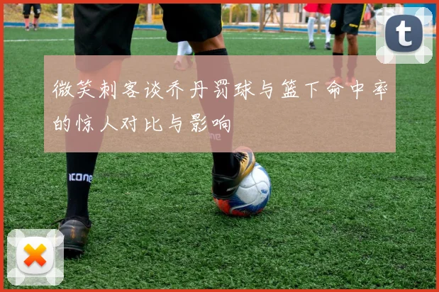 微笑刺客谈乔丹罚球与篮下命中率的惊人对比与影响