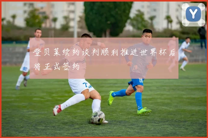 登贝莱续约谈判顺利推进世界杯后将正式签约