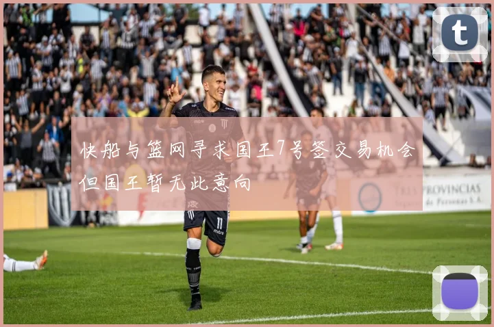 快船与篮网寻求国王7号签交易机会但国王暂无此意向