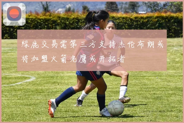 绿鹿交易需第三方支持杰伦布朗或将加盟火箭老鹰或开拓者