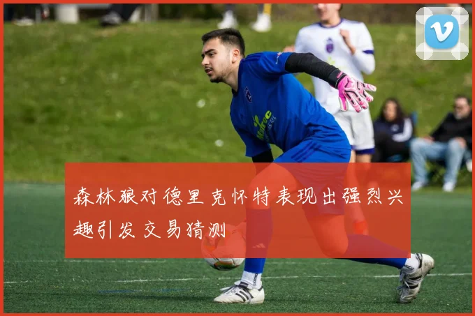 森林狼对德里克怀特表现出强烈兴趣引发交易猜测