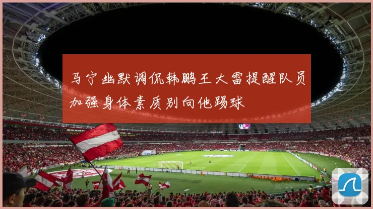 马宁幽默调侃韩鹏王大雷提醒队员加强身体素质别向他踢球