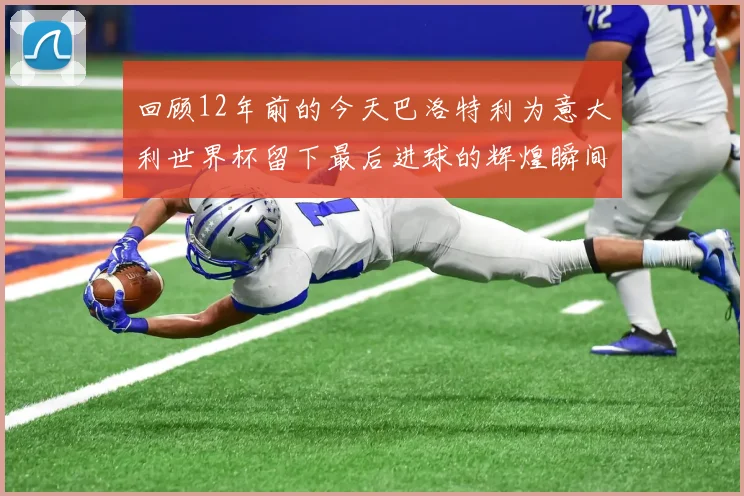 回顾12年前的今天巴洛特利为意大利世界杯留下最后进球的辉煌瞬间
