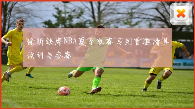 徐昕缺席NBA夏季联赛马刺曾邀请其试训与参赛
