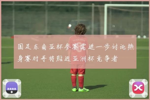 国足东南亚杯参赛需进一步讨论热身赛对手将贴近亚洲杯竞争者