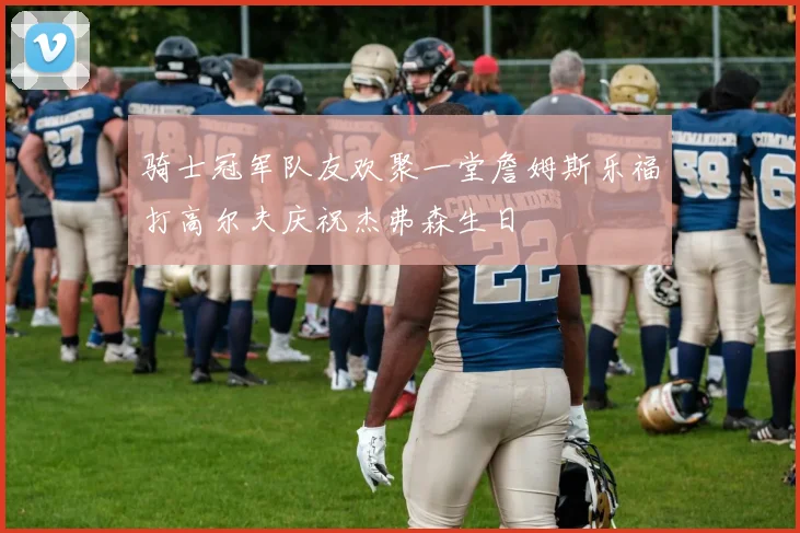 骑士冠军队友欢聚一堂詹姆斯乐福打高尔夫庆祝杰弗森生日