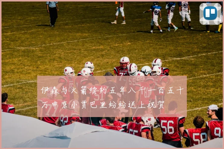 伊森与火箭续约五年八千一百五十万申京小贾巴里纷纷送上祝贺