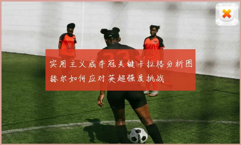 实用主义成夺冠关键卡拉格分析图赫尔如何应对英超强度挑战