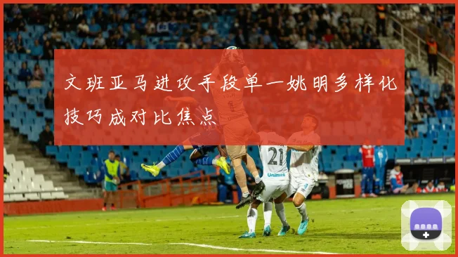 文班亚马进攻手段单一姚明多样化技巧成对比焦点
