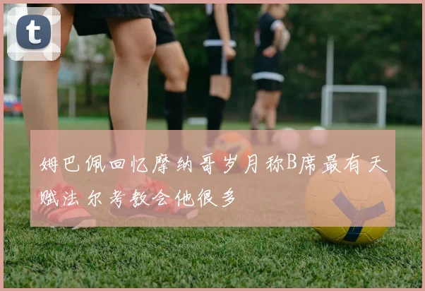 姆巴佩回忆摩纳哥岁月称B席最有天赋法尔考教会他很多